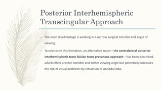 Posterior Interhemispheric
Transcingular Approach
– The main disadvantage is working in a narrow surgical corridor and angle of
viewing.
– To overcome this limitation, an alternative route—the contralateral posterior
interhemispheric trans falcian trans precuneus approach—has been described,
which offers a wider corridor and better viewing angle but potentially increases
the risk of visual problems by retraction of occipital lobe.
 