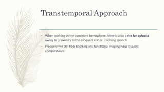 Transtemporal Approach
– When working in the dominant hemisphere, there is also a risk for aphasia
owing to proximity to the eloquent cortex involving speech.
– Preoperative DTI fiber tracking and functional imaging help to avoid
complications
 