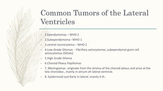 Common Tumors of the Lateral
Ventricles
– 1.Ependymomas – WHO 2
– 2.Subependymoma –WHO 1
– 3.central neurocytoma – WHO 2
– 4.Low-Grade Gliomas - Fibrillary astrocytomas ,subependymal giant cell
astrocytomas (SEGAs)
– 5.High Grade Glioma
– 6.Choroid Plexus Papillomas
– 7. Meningiomas -originate from the stroma of the choroid plexus and arise at the
tela choroidea , mainly in atrium oh lateral ventricle.
– 8. Epidermoid cyst Rarly in lateral ,mainly 4 th .
 