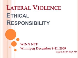 Lateral ViolenceEthical Responsibility  WINN NTF  Winnipeg December 9-11, 2009 Greg Riehl RN BScN MA 