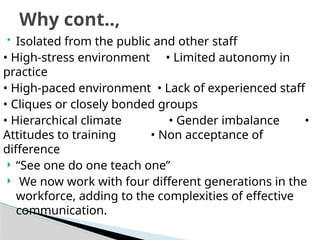  Isolated from the public and other staff
• High-stress environment • Limited autonomy in
practice
• High-paced environment • Lack of experienced staff
• Cliques or closely bonded groups
• Hierarchical climate • Gender imbalance •
Attitudes to training • Non acceptance of
difference
 “See one do one teach one”
 We now work with four different generations in the
workforce, adding to the complexities of effective
communication.
Why cont..,
 