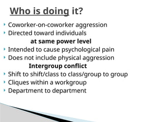  Coworker-on-coworker aggression
 Directed toward individuals
at same power level
 Intended to cause psychological pain
 Does not include physical aggression
Intergroup conflict
 Shift to shift/class to class/group to group
 Cliques within a workgroup
 Department to department
Who is doing it?
 