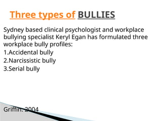 Sydney based clinical psychologist and workplace
bullying specialist Keryl Egan has formulated three
workplace bully profiles:
1.Accidental bully
2.Narcissistic bully
3.Serial bully
Griffin. 2004
Three types of BULLIES
 