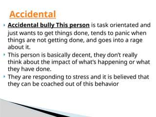  Accidental bully This person is task orientated and
just wants to get things done, tends to panic when
things are not getting done, and goes into a rage
about it.
 This person is basically decent, they don’t really
think about the impact of what’s happening or what
they have done.
 They are responding to stress and it is believed that
they can be coached out of this behavior
Accidental
 