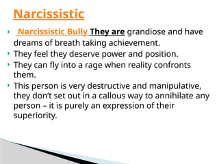  Narcissistic Bully They are grandiose and have
dreams of breath taking achievement.
 They feel they deserve power and position.
 They can fly into a rage when reality confronts
them.
 This person is very destructive and manipulative,
they don’t set out in a callous way to annihilate any
person – it is purely an expression of their
superiority.
Narcissistic
 