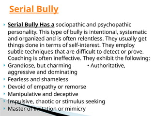  Serial Bully Has a sociopathic and psychopathic
personality. This type of bully is intentional, systematic
and organized and is often relentless. They usually get
things done in terms of self-interest. They employ
subtle techniques that are difficult to detect or prove.
Coaching is often ineffective. They exhibit the following:
 Grandiose, but charming • Authoritative,
aggressive and dominating
 Fearless and shameless
 Devoid of empathy or remorse
 Manipulative and deceptive
 Impulsive, chaotic or stimulus seeking
 Master of imitation or mimicry
Serial Bully
 