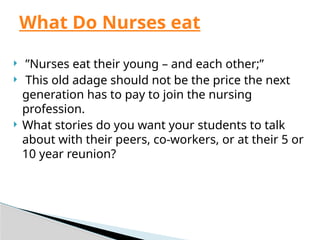  ”Nurses eat their young – and each other;”
 This old adage should not be the price the next
generation has to pay to join the nursing
profession.
 What stories do you want your students to talk
about with their peers, co-workers, or at their 5 or
10 year reunion?
What Do Nurses eat
 