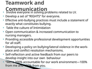  Involve everyone in solving problems related to LV.
 Develop a set of “RIGHTS” for everyone.
 Effective anti-bullying practices must include a statement of
exactly what constitutes bullying.
 Takle the culture of Intimidation
 Open communication & increased communication to
nursing managers.
 Providing accessible professional development opportunities
for all staff.
 Developing a policy on bullying/lateral violence in the work-
place and conflict resolution mechanisms.
 Self-reflection and active feedback from our peers to
develop insight into our own behaviour
 “We’re 200% accountable for our work environment—100%
from me and 100% from you.
Teamwork and
Communication
 