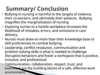  Bullying in nursing is harmful to the targets of violence,
their co-workers, and ultimately their patients. Bullying
magnifies the marginalization of nursing
 Exposing nurses to a hostile workplace increases the
likelihood of mistakes, errors, and omissions in care
delivery.
 Nurses must draw on more than their knowledge base or
skill proficiencies to combat bullying.
 Leadership, conflict resolution, communication and
problem solving skills is what is needed to challenge
disruptive behaviors and foster a workspace that is positive,
inclusive, and professional.
 Communication, collaboration, respect, trust, and
teamwork are the building blocks of a safe, effective work
environment.
Summary/ Conclusion
 