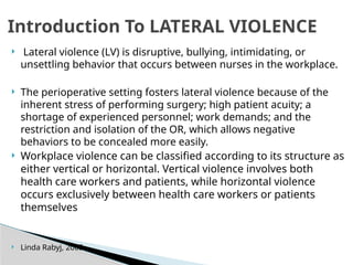  Lateral violence (LV) is disruptive, bullying, intimidating, or
unsettling behavior that occurs between nurses in the workplace.
 The perioperative setting fosters lateral violence because of the
inherent stress of performing surgery; high patient acuity; a
shortage of experienced personnel; work demands; and the
restriction and isolation of the OR, which allows negative
behaviors to be concealed more easily.
 Workplace violence can be classified according to its structure as
either vertical or horizontal. Vertical violence involves both
health care workers and patients, while horizontal violence
occurs exclusively between health care workers or patients
themselves
 Linda Rabyj, 2005
Introduction To LATERAL VIOLENCE
 