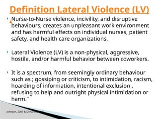  Nurse-to-Nurse violence, incivility, and disruptive
behaviours, creates an unpleasant work environment
and has harmful effects on individual nurses, patient
safety, and health care organizations.
 Lateral Violence (LV) is a non-physical, aggressive,
hostile, and/or harmful behavior between coworkers.
 It is a spectrum, from seemingly ordinary behaviour
such as ; gossiping or criticism, to intimidation, racism,
hoarding of information, intentional exclusion ,
refusing to help and outright physical intimidation or
harm.”
Johnson, 2009 & Dimarino, 2011
Definition Lateral Violence (LV)
,
 