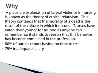  A plausible explanation of lateral violence in nursing
is known as the theory of ethical relativism. This
theory contends that the morality of a deed is the
result of the culture in which it occurs. “Nurses have
eaten their young” for as long as anyone can
remember so it stands to reason that this behavior
has become enmeshed in the profession.
 80% of nurses report having no time to rest
 75% inadequate salary
Why
 