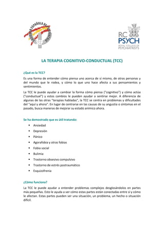 LA TERAPIA COGNITIVO‐CONDUCTUAL (TCC) 
¿Qué es la TCC? 
Es una forma de entender cómo piensa uno acerca de sí mismo, de otras personas y del mundo que le rodea, y cómo lo que uno hace afecta a sus pensamientos y sentimientos. 
La TCC le puede ayudar a cambiar la forma cómo piensa ("cognitivo") y cómo actúa ("conductual") y estos cambios le pueden ayudar a sentirse mejor. A diferencia de algunas de las otras "terapias habladas", la TCC se centra en problemas y dificultades del "aquí y ahora". En lugar de centrarse en las causas de su angustia o síntomas en el pasado, busca maneras de mejorar su estado anímico ahora. 
Se ha demostrado que es útil tratando: 
ƒ 
Ansiedad 
ƒ 
Depresión 
ƒ 
Pánico 
ƒ 
Agorafobia y otras fobias 
ƒ 
Fobia social 
ƒ 
Bulimia 
ƒ 
Trastorno obsesivo compulsivo 
ƒ 
Trastorno de estrés postraumático 
ƒ 
Esquizofrenia 
¿Cómo funciona? 
La TCC le puede ayudar a entender problemas complejos desglosándolos en partes más pequeñas. Esto le ayuda a ver cómo estas partes están conectadas entre sí y cómo le afectan. Estas partes pueden ser una situación, un problema, un hecho o situación difícil. 
 