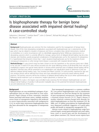 Borromeo et al. BMC Musculoskeletal Disorders 2011, 12:71
http://www.biomedcentral.com/1471-2474/12/71




 STUDY PROTOCOL                                                                                                                              Open Access

Is bisphosphonate therapy for benign bone
disease associated with impaired dental healing?
A case-controlled study
Gelsomina L Borromeo1*, Caroline Brand2,3, John G Clement1, Michael McCullough1, Wendy Thomson1,
Elly Flitzanis1 and John D Wark2


  Abstract
  Background: Bisphosphonates are common first line medications used for the management of benign bone
  disease. One of the most devastating complications associated with bisphosphonate use is osteonecrosis of the
  jaws which may be related to duration of exposure and hence cumulative dose, dental interventions, medical
  co-morbidities or in some circumstances with no identifiable aggravating factor. While jaw osteonecrosis is a
  devastating outcome which is currently difficult to manage, various forms of delayed dental healing may be a less
  dramatic and, therefore, poorly-recognised complications of bisphosphonate use for the treatment of osteoporosis.
  It is hypothesised that long-term (more than 1 year’s duration) bisphosphonate use for the treatment of post-
  menopausal osteoporosis or other benign bone disease is associated with impaired dental healing.
  Methods/Design: A case-control study has been chosen to test the hypothesis as the outcome event rate is likely
  to be very low. A total of 54 cases will be recruited into the study following review of all dental files from oral and
  maxillofacial surgeons and special needs dentists in Victoria where potential cases of delayed dental healing will be
  identified. Potential cases will be presented to an independent case adjudication panel to determine if they are
  definitive delayed dental healing cases. Two hundred and fifteen controls (1:4 cases:controls), matched for age and
  visit window period, will be selected from those who have attended local community based referring dental
  practices. The primary outcome will be the incidence of delayed dental healing that occurs either spontaneously or
  following dental treatment such as extractions, implant placement, or denture use.
  Discussion: This study is the largest case-controlled study assessing the link between bisphosphonate use and
  delayed dental healing in Australia. It will provide invaluable data on the potential link between bisphosphonate
  use and osteonecrosis of the jaws.


Background                                                                            Post-menopausal osteoporosis is a common condition
Bisphosphonates are non-metabolised analogues of pyr-                               [8]. Less potent bisphosphonates such as alendronate
ophosphates that are often prescribed to treat osteo-                               and risedronate are first-line therapy for the treatment
porosis, Paget’s disease of bone, metastatic osteolytic                             of post-menopausal osteoporosis, especially following
lesions associated with breast cancer, multiple myeloma,                            a minimal-trauma fracture [9-11]. Paget’s disease is
severe forms of osteogenesis imperfecta and moderate                                another relatively common benign bone disorder for
to severe hypercalcemia associated with malignancies                                which bisphosphonates are first-line treatment [12]. By
[1-4]. In recent times intravenous bisphosphonates have                             2006, over 19 million prescriptions for bisphosphonates
also been advocated for the management of osteoporosis                              were dispensed worldwide suggestive of a good safety
[5-7].                                                                              profile and benefit in osteoporosis management [13].
                                                                                      Adverse events related to bisphosphonate usage have
* Correspondence: borromeo@unimelb.edu.au                                           centred largely around gastrointestinal and renal safety,
1
 Melbourne Dental School, The University of Melbourne, 720 Swanston                 bone, joint or muscle pain and the development of
Street Victoria, 3010, Australia
Full list of author information is available at the end of the article              acute phase reactions [14]. Several recent reports have

                                       © 2011 Borromeo et al; licensee BioMed Central Ltd. This is an Open Access article distributed under the terms of the Creative
                                       Commons Attribution License (http://creativecommons.org/licenses/by/2.0), which permits unrestricted use, distribution, and
                                       reproduction in any medium, provided the original work is properly cited.
 