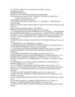 LA TERAPIA FAMILIAR Y LA PRACTICA CLINICA Volumen I
Fundamentos teóricos
MURRAY BOWEN, M.D.
BIBLIOTECA DE PSICOLOGIA DESCLÉE DE BROUWER
Título de la edición original: FAMILY THERAPY IN CLINICAL PRACTICE ©
1978 by Janson Aronson, Inc. - U.S.A.
Versión española: Fernando Corral Cantó
© EDITORIAL DESCLEE DE BROUWER, S. A. 1989 Henao, 6 - 48009 BILBAO
Printed in Spain
ISBN: 84-330-0760-2 (Obra completa) ISBN: 84-330-0761-0 (Volumen I) Depósito Legal:
BI-163-89
Imprime: Industrias Gráficas Garvica - 48015-Bilbao
BIBLIOTECA DE PSICOLOGIA (Dirigida por José M. Gondra)
1.-LA PSICOTERAPIA DE CARL R. ROGERS, por José M. Gondra. 2.-PSICOTERAPIA
POR INHIBICION RECIPROCA, por Joseph Wolpe. 3. -MOTIVACION Y EMOCION,
por Charles N. Cofer. 4.-PERSONALIDAD Y PSICOTERAPIA, por John Dollard y Neal
E. Miller. 5.-AUTOCONSISTENCIA: UNA TEORIA DE LA PERSONALIDAD, por
Prescott Lecky.
7.-PERSONALIDAD (TEORIA, DIAGNOSTICO E INVESTIGACION), por Lawrence A.
Pervin.
1 9.-OBEDIENCIA Y AUTORIDAD, por S. Milgram.
12.-GENERALIZACION Y TRANSFER EN PSICOTERAPIA, por Godstein-Kanfer. 13.-
LA PSICOLOGIA MODERNA. Textos, por José M. Gondra.
%.„16.-MANUAL DE TERAPIA RACIONAL-EMOTIVA, por A. Ellis y R. Grieger. 17.-
EL BEHAVIORISMO Y LOS LIMITES DEL METODO CIENTIFICO, por B. D.
Mackenzie.
P 18.-CONDICIONAMIENTO ENCUBIERTO, por Upper-Cautela. KI1-
ENTRENAMIENTO EN RELAJACION PROGRESIVA, por Berstein-Berkovec. 1,:20.-
HISTORIA DE LA MODIFICACION DE LA CONDUCTA, por A. E. Kazdín. 2I.-
TERAPIA COGNITIVA DE LA DEPRESION, por A. T. Beck, A. J. Rush, B. F. Shawn,
G. Emery.
22.-LOS MODELOS FACTORIALES-BIOLOGICOS EN EL ESTUDIO DE LA
PERSONALIDAD, por F. J. Labrador.
1,24.-EL CAMBIO A TRAVES DE LA INTERACCION, por S. R. Strong y Ch. D.
Claiborn. 1 k23.-RELACIONES DE PAREJA. Principales modelos teóricos, por Marina
Bueno Belloch. `ó: PSICOLOGIA SOCIAL APLICADA, por Morales-Blanco-Huici-
Fernández.
27.-EVALUACION NEUROPSICOLOGICA, por M. a Jesús Benedet. 28.-
TERAPEUTICA DEL HOMBRE. EL PROCESO RADICAL DE CAMBIO, por J. Rof
Carballo y J. del Amo.
29.-LECCIONES SOBRE PSICOANALISIS Y PSICOLOGIA DINAMICA, por Enrique
Freijo.
0 30.-COMO AYUDAR AL CAMBIO EN PSICOTERAPIA, por F. Kanfer y A.
Goldstein. 31.-FORMAS BREVES DE CONSEJO, por Irving L. Janis.
32.-PREVENCION Y REDUCCION DEL ESTRES, por Donald Meichenbaum y Matt E.
Jaremko.
 