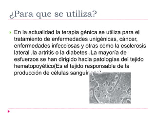 ¿Para que se utiliza?
 En la actualidad la terapia génica se utiliza para el
tratamiento de enfermedades unigénicas, cáncer,
enfermedades infecciosas y otras como la esclerosis
lateral ,la artritis o la diabetes .La mayoría de
esfuerzos se han dirigido hacia patologías del tejido
hematopoyético(Es el tejido responsable de la
producción de células sanguíneas)
 