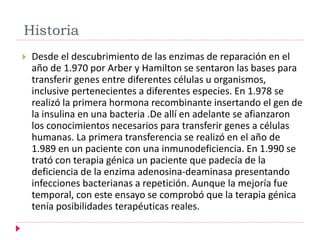 Historia
 Desde el descubrimiento de las enzimas de reparación en el
año de 1.970 por Arber y Hamilton se sentaron las bases para
transferir genes entre diferentes células u organismos,
inclusive pertenecientes a diferentes especies. En 1.978 se
realizó la primera hormona recombinante insertando el gen de
la insulina en una bacteria .De allí en adelante se afianzaron
los conocimientos necesarios para transferir genes a células
humanas. La primera transferencia se realizó en el año de
1.989 en un paciente con una inmunodeficiencia. En 1.990 se
trató con terapia génica un paciente que padecía de la
deficiencia de la enzima adenosina-deaminasa presentando
infecciones bacterianas a repetición. Aunque la mejoría fue
temporal, con este ensayo se comprobó que la terapia génica
tenía posibilidades terapéuticas reales.
 