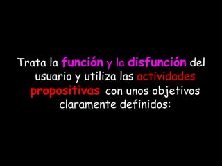Trata la función y la disfunción del
   usuario y utiliza las actividades
  propositivas con unos objetivos
        claramente definidos:
 