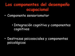 Los componentes del desempeño
         ocupacional
• Componente sensoriomotor

    • Integración cognitiva y componentes
      cognitivos

• Destrezas psicosociales y componentes
  psicológicos
 