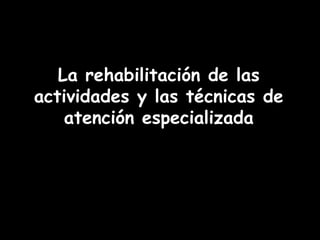 La rehabilitación de las
actividades y las técnicas de
    atención especializada
 
