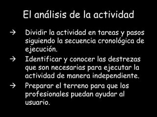 El análisis de la actividad
   Dividir la actividad en tareas y pasos
    siguiendo la secuencia cronológica de
    ejecución.
   Identificar y conocer las destrezas
    que son necesarias para ejecutar la
    actividad de manera independiente.
   Preparar el terreno para que los
    profesionales puedan ayudar al
    usuario.
 