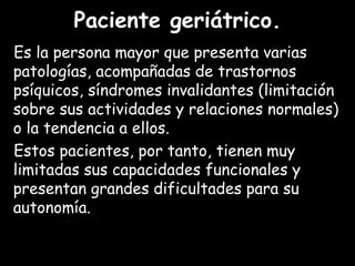 Paciente geriátrico.
Es la persona mayor que presenta varias
patologías, acompañadas de trastornos
psíquicos, síndromes invalidantes (limitación
sobre sus actividades y relaciones normales)
o la tendencia a ellos.
Estos pacientes, por tanto, tienen muy
limitadas sus capacidades funcionales y
presentan grandes dificultades para su
autonomía.
 