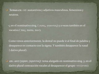  Temas en –nt: sustantivos y adjetivos masculinos, femeninos y
  neutros.


 -V en el nominativo sing. ( gigaV, gigantoV) y a veces también en el
  vocativo ( paV, pasa, pan).


  Como vimos anteriormente, la dental no puede ir al final de palabra y
  desaparece en contacto con la sigma. Y también desaparece la nasal
  ( dativo plural).


 en –ont (gerwn, gerontoV): tema alargado en nominativo sing. y, en el
  dativo plural contracción vocales al desaparecer el grupo –nt (o=ou)
 