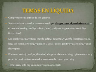  Comprenden sustantivos de tres géneros.

 Se caracterizan, como los temas en nasal, por alargar la vocal predesinencial en

  el nominativo sing. (aiqήr, aiqeroV éter) ,y si ya es larga se mantiene ( qήr,

  qeroV fiera).

 Los nombres de parentesco (πατήρ͵ μήτηρ͵ θυγϊτηρ), y γαςτήρ (estómago) vocal

  larga del nominativo sing. y pierden la vocal -e en el genitivo y dativo sing. y en el

  dativo plur.

 El sustantivo ἀνήρ, ἀνdroV (hombre) alarga vocal en nom. sing. , pierde vocal -e. y

  presenta una d eufónica en todos los casos salvo nom. y voc. sing

 Temas en l: solo hay un sustantivo alV, aloV (sal)
 