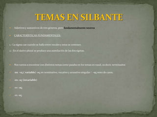    Adjetivos y sustantivos de tres géneros, pero fundamentalmente neutros.

   CARACTERÍSTICAS FUNDAMENTALES:


1.- La sigma cae cuando se halla entre vocales y estas se contraen.

2.- En el dativo plural se produce una asimilación de las dos sigmas.




   Nos vamos a encontrar con distintos temas como pasaba en los temas en nasal, es decir, terminados:

   en -eV ( variable) -oV en nominativo, vocativo y acusativo singular / -eV resto de casos.

   en –eV (invariable)

   en –aV

   en -oV.
 