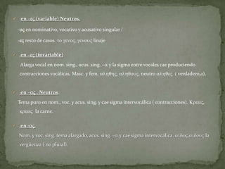     en –eV (variable) Neutros.

    -oV en nominativo, vocativo y acusativo singular /

    -eV resto de casos. to genoV, genouV linaje

    en –eV (invariable)
     Alarga vocal en nom. sing., acus. sing. –a y la sigma entre vocales cae produciendo
    contracciones vocálicas. Masc. y fem. alhqhV, alhqouV, neutro alhqeV ( verdadero,a).


    en –aV . Neutros.
    Tema puro en nom., voc. y acus. sing. y cae sigma intervocálica ( contracciones). KreaV,
    krewV la carne.

    en -oV.
    Nom. y voc. sing. tema alargado, acus. sing. –a y cae sigma intervocálica. aidwV,aidouV la
    vergüenza ( no plural).
 