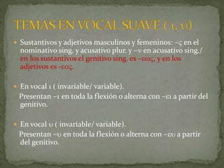  Sustantivos y adjetivos masculinos y femeninos: -V en el
  nominativo sing. y acusativo plur. y -n en acusativo sing./
  en los sustantivos el genitivo sing. es –ewV, y en los
  adjetivos es -eoV.

 En vocal i ( invariable/ variable).
 Presentan -i en toda la flexión o alterna con -ei a partir del
 genitivo.

 En vocal u ( invariable/ variable).
 Presentan -u en toda la flexión o alterna con -eu a partir
 del genitivo.
 