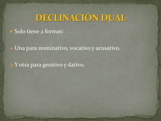  Solo tiene 2 formas:


 Una para nominativo, vocativo y acusativo.


 Y otra para genitivo y dativo.
 