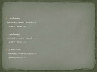  1ª declinación:

 nominativo, vocativo y acusativo –a

   genitivo y dativo -ain



 2ªdeclinación:

 nominativo, vocativo y acusativo –w

   genitivo y dativo -oin



 3ª declinación:

  nominativo, vocativo y acusativo –e

   genitivo y dativo -oin
 