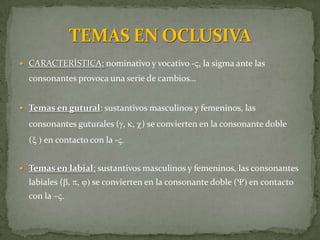  CARACTERÍSTICA: nominativo y vocativo -V, la sigma ante las
  consonantes provoca una serie de cambios…


 Temas en gutural: sustantivos masculinos y femeninos, las

  consonantes guturales (g, k, c) se convierten en la consonante doble
  (x ) en contacto con la -V.


 Temas en labial: sustantivos masculinos y femeninos, las consonantes
  labiales (b, p, j) se convierten en la consonante doble (Y) en contacto
  con la –V.
 