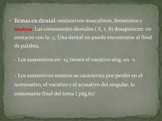  Temas en dental: sustantivos masculinos, femeninos y
 neutros. Las consonantes dentales ( d, t, q) desaparecen en
 contacto con la -V. Una dental no puede encontrarse al final
 de palabra.

  - Los sustantivos en –iV tienen el vocativo sing. en –i.

  - Los sustantivos neutros se caracteriza por perder en el
 nominativo, el vocativo y el acusativo del singular, la
 consonante final del tema ( pág.61)
 