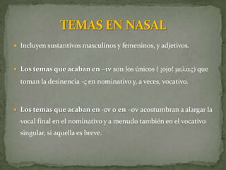  Incluyen sustantivos masculinos y femeninos, y adjetivos.


 Los temas que acaban en -in son los únicos ( ¡ojo! melaV) que

  toman la desinencia -V en nominativo y, a veces, vocativo.



 Los temas que acaban en -en o en –on acostumbran a alargar la
  vocal final en el nominativo y a menudo también en el vocativo
  singular, si aquella es breve.
 