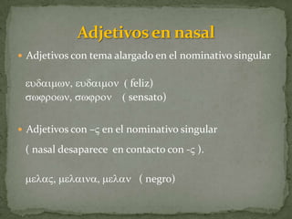  Adjetivos con tema alargado en el nominativo singular


 eudaimwn, eudaimon ( feliz)
 swjrown, swjron ( sensato)


 Adjetivos con –V en el nominativo singular

 ( nasal desaparece en contacto con -V ).

 melaV, melaina, melan ( negro)
 