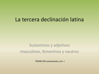 La tercera declinación latina
TEMAS EN consonante y en -i
Sustantivos y adjetivos
masculinos, femeninos y neutros
 