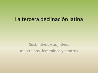 La tercera declinación latina
Sustantivos y adjetivos
masculinos, femeninos y neutros
 