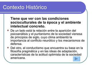 Contexto Histórico Tiene que ver con las condiciones socioculturales de la época y el ambiente intelectual concreto. De un lado está la relación entre la aparición del psicoanálisis y el puritanismo de la sociedad vienesa de principios de siglo, cuyo clima ambientó la importancia al conflicto neurótico y los mecanismos de defensa. Del otro, el conductismo que encuentra su base en la filosofía pragmática y en las ideas de adaptación, características de la actitud optimista de la sociedad americana. 
