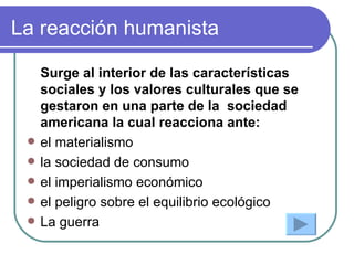 La reacción humanista Surge al interior de las características sociales y los valores culturales que se gestaron en una parte de la  sociedad americana la cual reacciona ante: el materialismo la sociedad de consumo el imperialismo económico el peligro sobre el equilibrio ecológico La guerra  