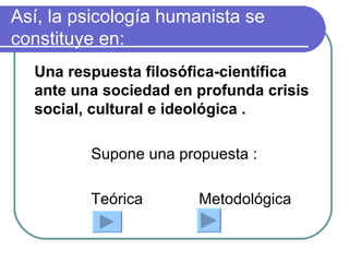 Así, la psicología humanista se constituye en: Una respuesta filosófica-científica ante una sociedad en profunda crisis social, cultural e ideológica . Supone una propuesta : Teórica  Metodológica 