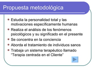 Propuesta metodológica Estudia la personalidad total y las motivaciones específicamente humanas Realiza el análisis de los fenómenos psicológicos y su significado en el presente Se concentra en la conciencia Aborda el tratamiento de individuos sanos Trabaja un sistema terapéutico llamado “Terapia   centrada en el Cliente” 