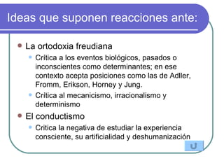 Ideas que suponen reacciones ante: La ortodoxia freudiana  Crítica a los eventos biológicos, pasados o inconscientes como determinantes; en ese contexto acepta posiciones como las de Adller, Fromm, Erikson, Horney y Jung. Crítica al mecanicismo, irracionalismo y determinismo El conductismo  Critica la negativa de estudiar la experiencia con s ciente, su artificialidad y deshumanización 