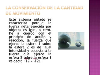 Este sistema aislado se
caracteriza porque la
fuerza neta ejercida por
objetos es igual a cero.
De a cuerdo con el
principio de acción y
reacción, la fuerza que
ejerce la esfera 1 sobre
la esfera 2 es de igual
intensidad y opuesta a la
fuerza que ejerce la
esfera 2 sobre la esfera 1
es decir, F12 = -F21
 