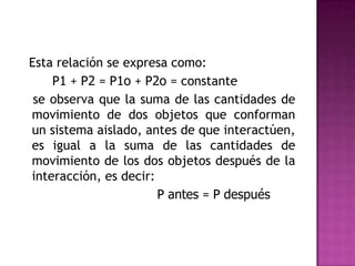 Esta relación se expresa como:
    P1 + P2 = P1o + P2o = constante
 se observa que la suma de las cantidades de
movimiento de dos objetos que conforman
un sistema aislado, antes de que interactúen,
es igual a la suma de las cantidades de
movimiento de los dos objetos después de la
interacción, es decir:
                       P antes = P después
 