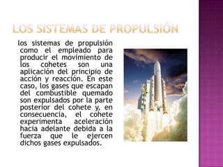 los sistemas de propulsión
 como el empleado para
 producir el movimiento de
 los   cohetes     son   una
 aplicación del principio de
 acción y reacción. En este
 caso, los gases que escapan
 del combustible quemado
 son expulsados por la parte
 posterior del cohete y, en
 consecuencia, el cohete
 experimenta      aceleración
 hacia adelante debida a la
 fuerza que le ejercen
 dichos gases expulsados.
 