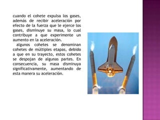 cuando el cohete expulsa los gases,
además de recibir aceleración por
efecto de la fuerza que le ejerce los
gases, disminuye su masa, lo cual
contribuye a que experimente un
aumento en la aceleración.
  algunos cohetes se denominan
cohetes de múltiples etapas, debido
a que en su trayecto, estos cohetes
se despojan de algunas partes. En
consecuencia, su masa disminuya
significativamente, aumentando de
esta manera su aceleración.
 