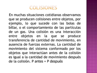 En muchas situaciones cotidianas observamos
que se producen colisiones entre objetos, por
ejemplo, lo que sucede con las bolas de
billar, o el comportamiento de las partículas
de un gas. Una colisión es una interacción
entre objetos en la que se produce
transferencia de cantidad de movimiento, en
ausencia de fuerzas externas. La cantidad de
movimiento del sistema conformado por los
objetos que interactúan antes de la colisión
es igual a la cantidad de movimiento después
de la colisión. P antes = P después
 