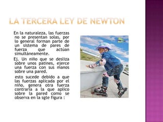En la naturaleza, las fuerzas
no se presentan solas, por
lo general forman parte de
un sistema de pares de
fuerza      que        actúan
simultáneamente.
Ej. Un niño que se desliza
sobre unos patines, ejerce
una fuerza con sus manos
sobre una pared.
 esto sucede debido a que
las fuerzas aplicada por el
niño, genera otra fuerza
contraria a la que aplico
sobre la pared como se
observa en la sgte figura :
 